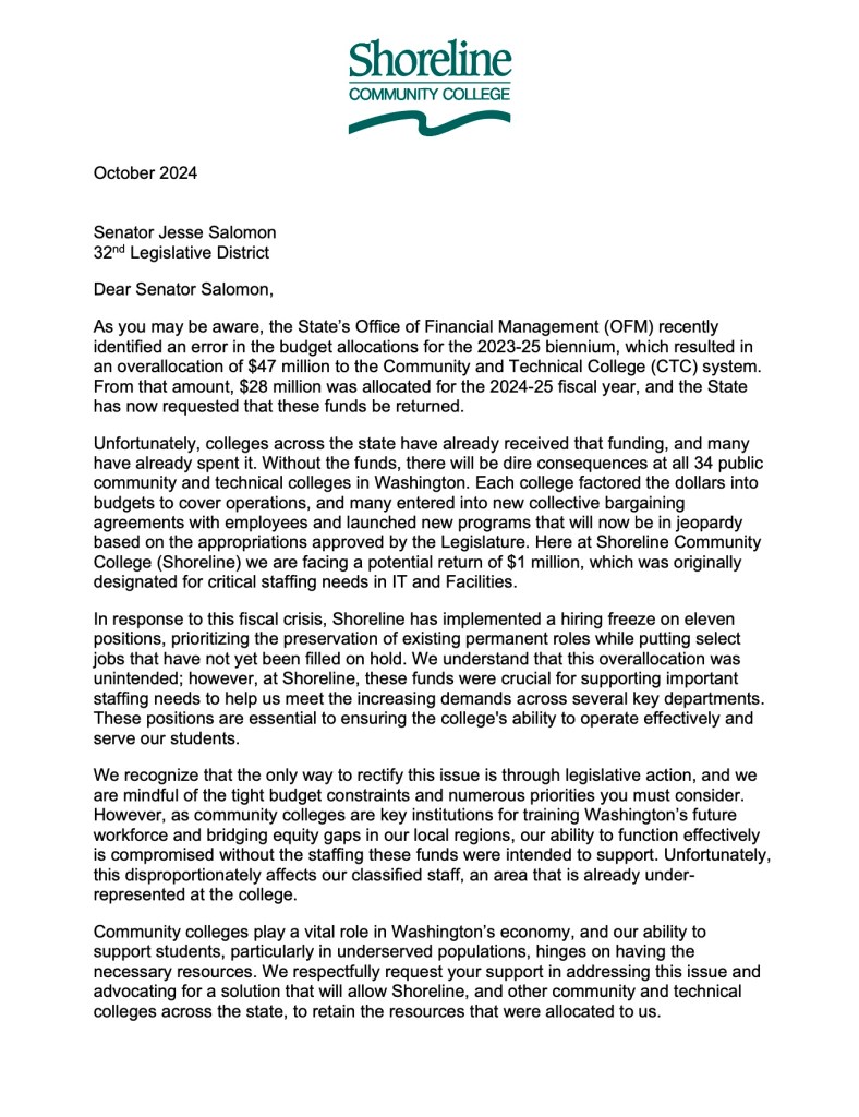 October 2024
Senator Jesse Salomon 32nd Legislative District
Dear Senator Salomon,
As you may be aware, the State’s Office of Financial Management (OFM) recently identified an error in the budget allocations for the 2023-25 biennium, which resulted in an overallocation of $47 million to the Community and Technical College (CTC) system. From that amount, $28 million was allocated for the 2024-25 fiscal year, and the State has now requested that these funds be returned.
Unfortunately, colleges across the state have already received that funding, and many have already spent it. Without the funds, there will be dire consequences at all 34 public community and technical colleges in Washington. Each college factored the dollars into budgets to cover operations, and many entered into new collective bargaining agreements with employees and launched new programs that will now be in jeopardy based on the appropriations approved by the Legislature. Here at Shoreline Community College (Shoreline) we are facing a potential return of $1 million, which was originally designated for critical staffing needs in IT and Facilities.
In response to this fiscal crisis, Shoreline has implemented a hiring freeze on eleven positions, prioritizing the preservation of existing permanent roles while putting select jobs that have not yet been filled on hold. We understand that this overallocation was unintended; however, at Shoreline, these funds were crucial for supporting important staffing needs to help us meet the increasing demands across several key departments. These positions are essential to ensuring the college's ability to operate effectively and serve our students.
We recognize that the only way to rectify this issue is through legislative action, and we are mindful of the tight budget constraints and numerous priorities you must consider. However, as community colleges are key institutions for training Washington’s future workforce and bridging equity gaps in our local regions, our ability to function effectively is compromised without the staffing these funds were intended to support. Unfortunately, this disproportionately affects our classified staff, an area that is already under- represented at the college.
Community colleges play a vital role in Washington’s economy, and our ability to support students, particularly in underserved populations, hinges on having the necessary resources. We respectfully request your support in addressing this issue and advocating for a solution that will allow Shoreline, and other community and technical colleges across the state, to retain the resources that were allocated to us.