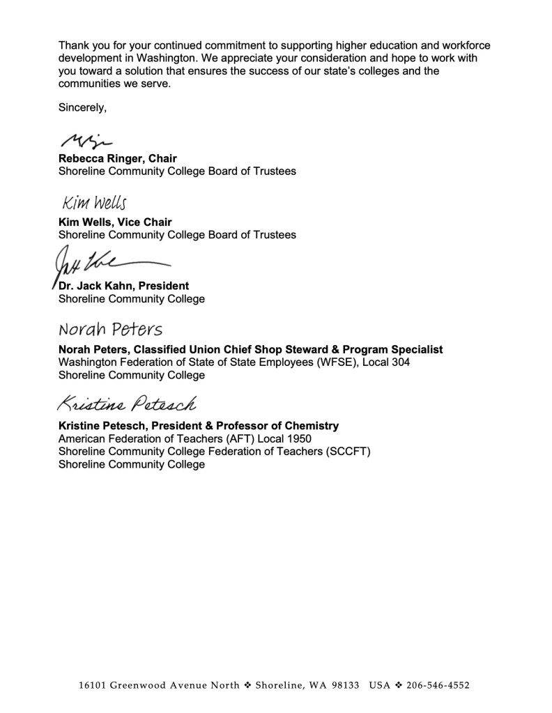 Thank you for your continued commitment to supporting higher education and workforce development in Washington. We appreciate your consideration and hope to work with you toward a solution that ensures the success of our state’s colleges and the communities we serve.
Sincerely,
Rebecca Ringer, Chair
Shoreline Community College Board of Trustees
Kim Wells, Vice Chair
Shoreline Community College Board of Trustees
Dr. Jack Kahn, President
Shoreline Community College
Norah Peters, Classified Union Chief Shop Steward & Program Specialist
Washington Federation of State of State Employees (WFSE), Local 304 Shoreline Community College
Kristine Petesch, President & Professor of Chemistry
American Federation of Teachers (AFT) Local 1950
Shoreline Community College Federation of Teachers (SCCFT) Shoreline Community College